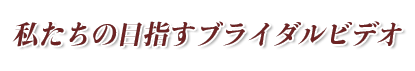 私たちの目指すブライダルビデオ